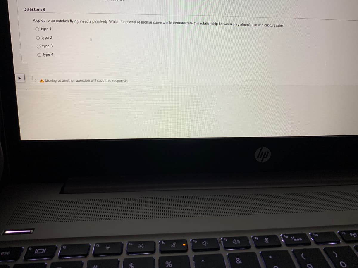 Question 6
A spider web catches flying insects passively. Which functional response curve would demonstrate this relationship between prey abundance and capture rates.
O type 1
O type 2
O type 3
O type 4
A Moving to another question will save this response.
fs
esc
%
&
