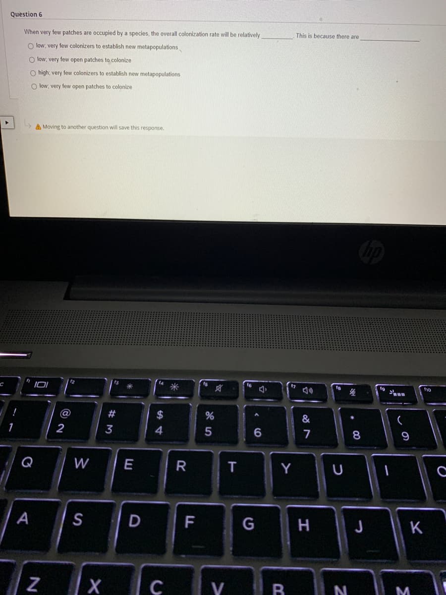 Question 6
When very few patches are occupied by a species, the overall colonization rate will be relatively
This is because there are
O low, very few colonizers to establish new metapopulations
O low; very few open patches to colonize
O high; very few colonizers to establish new metapopulations
O low; very few open patches to colonize
A Moving to another question will save this response.
12
米
对
17
tyo
2#
$
&
2
3
4
5
7
8.
9
Q
W
Y
A
S
F
G
H
J
K
X
V R
N
