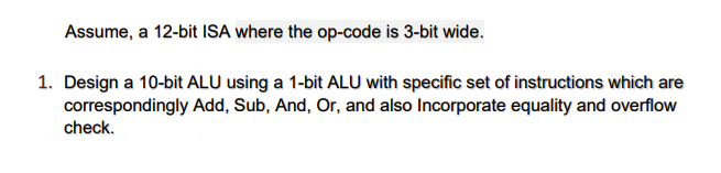 Assume, a 12-bit ISA where the op-code is 3-bit wide.
1. Design a 10-bit ALU using a 1-bit ALU with specific set of instructions which are
correspondingly Add, Sub, And, Or, and also Incorporate equality and overflow
check.
