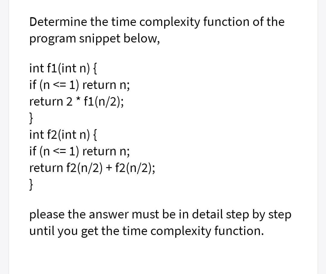 Determine the time complexity function of the
program snippet below,
int f1(int n) {
if (n <= 1) return n;
return 2 * f1(n/2);
}
int f2(int n) {
if (n <= 1) return n;
return f2(n/2) + f2(n/2);
}
please the answer must be in detail step by step
until you get the time complexity function.
