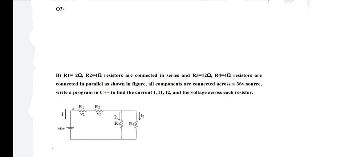 Q3\
B) R1= 20, R2=40 resistors are connected in series and R3=120, R4=40 resistors are
connected in parallel as shown in figure, all components are connected across a 36v source,
write a program in C++ to find the current I, I1, 12, and the voltage across each resistor.
R1
v1
R3 R42
36v+
