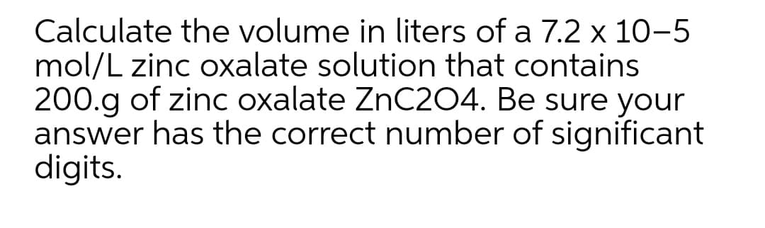 Calculate the volume in liters of a 7.2 x 10-5
mol/L zinc oxalate solution that contains
200.g of zinc oxalate ZnC204. Be sure your
answer has the correct number of significant
digits.
