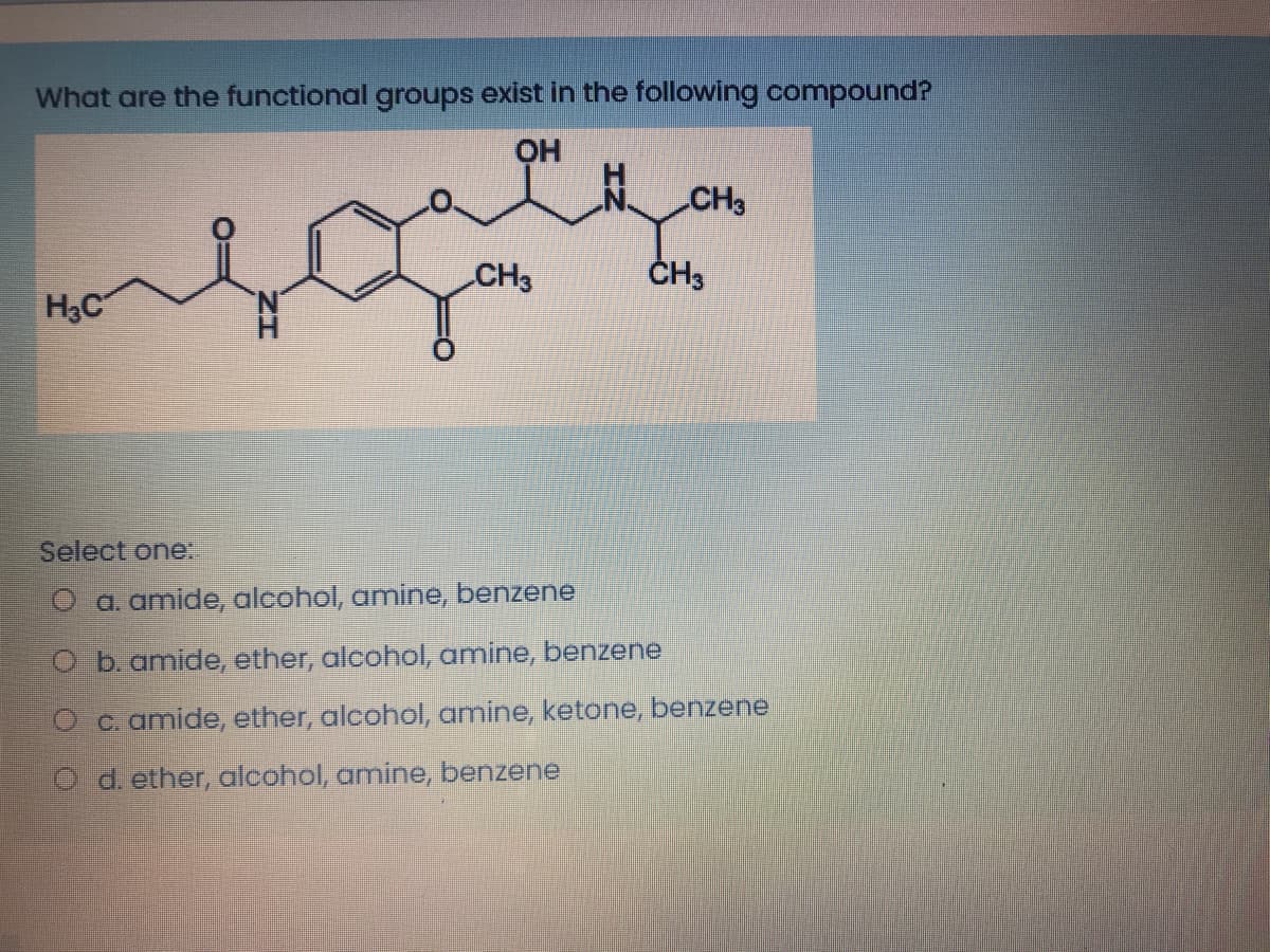 What are the functional groups exist in the following compound?
OH
మధార్
CH3
CH3
ČH3
H3C
Select one:.
O a. amide, alcohol, amine, benzene
O b.amide, ether, alcohol, amine, benzene
O c. amide, ether, alcohol, amine, ketone, benzene
O d. ether, alcohol, amine, benzene
