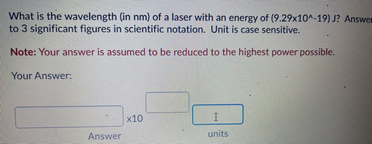 What is the wavelength (in nm) of a laser with an energy of (9.29x10^-19) J? Answer
to 3 significant figures in scientific notation. Unit is case sensitive.
Note: Your answer is assumed to be reduced to the highest power possible.
Your Answer:
x10
I.
Answer
units
