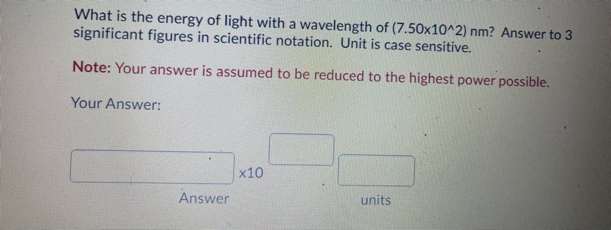 What is the energy of light with a wavelength of (7.50x10^2) nm? Answer to 3
significant figures in scientific notation. Unit is case sensitive.
Note: Your answer is assumed to be reduced to the highest power possible.
Your Answer:
x10
Answer
units
