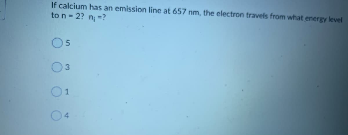 If calcium has an emission line at 657 nm, the electron travels from what energy level
to n = 2? n; =?
O5
O1
