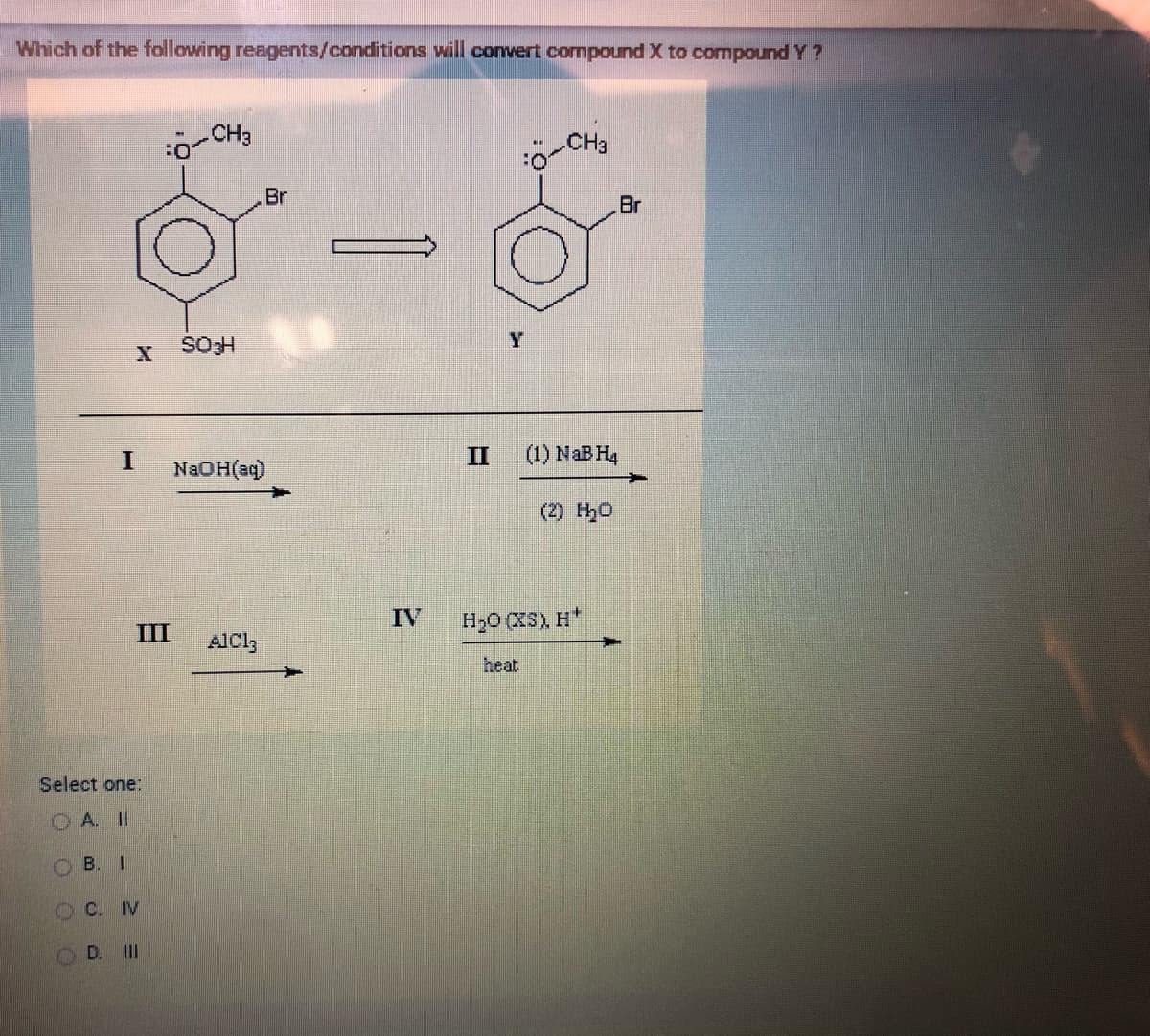 Which of the following reagents/conditions will convert compound X to compound Y?
I
Select one:
A. II
B. I
OC. IV
OD. III
BO
CH3
SO H
Br
NaOH(aq)
AlCl3
IV
Y
CH3
II (1) NaB H4
(2) H₂O
H₂O (XS), H
heat