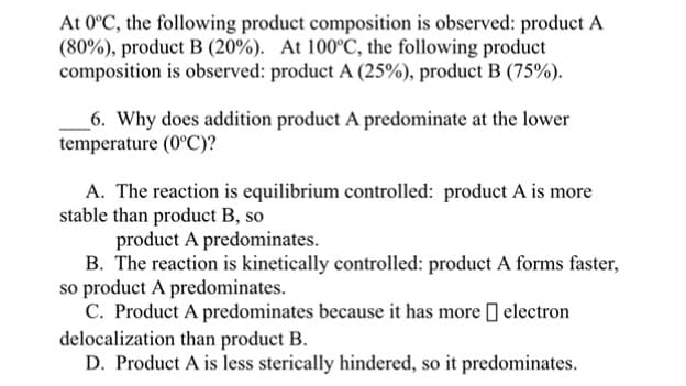 At 0°C, the following product composition is observed: product A
(80%), product B (20%). At 100°C, the following product
composition is observed: product A (25%), product B (75%).
6. Why does addition product A predominate at the lower
temperature (0°C)?
A. The reaction is equilibrium controlled: product A is more
stable than product B, so
product A predominates.
B. The reaction is kinetically controlled: product A forms faster,
so product A predominates.
C. Product A predominates because it has more ] electron
delocalization than product B.
D. Product A is less sterically hindered, so it predominates.