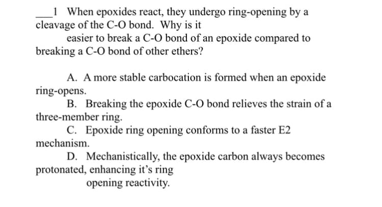 1 When epoxides react, they undergo ring-opening by a
cleavage of the C-O bond. Why is it
easier to break a C-O bond of an epoxide compared to
breaking a C-O bond of other ethers?
A. A more stable carbocation is formed when an epoxide
ring-opens.
B. Breaking the epoxide C-O bond relieves the strain of a
three-member ring.
C. Epoxide ring opening conforms to a faster E2
mechanism.
D. Mechanistically, the epoxide carbon always becomes
protonated, enhancing it's ring
opening reactivity.