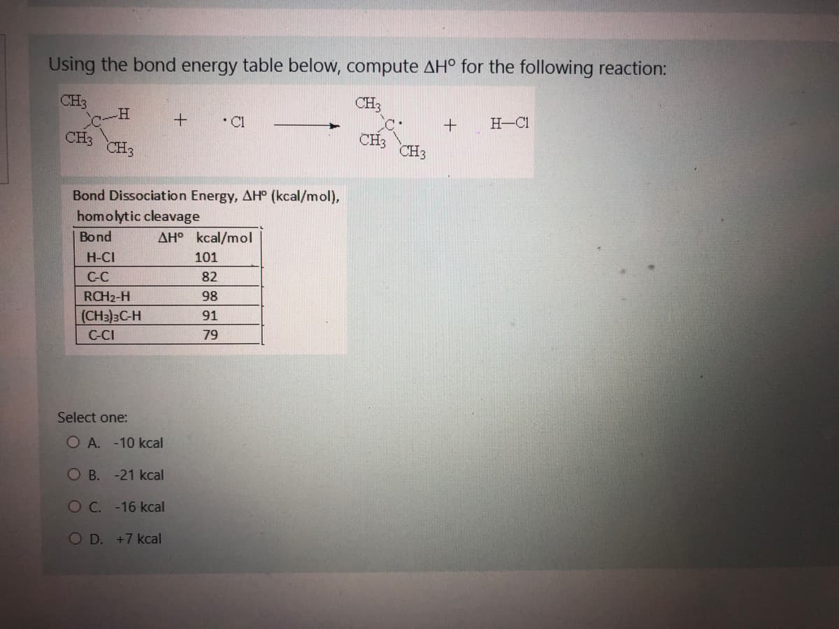 Using the bond energy table below, compute AH° for the following reaction:
CH3
CH3
-H
CH3
Bond Dissociation Energy, AH° (kcal/mol),
homolytic cleavage
Bond
H-CI
C-C
RCH2-H
(CH3)3C-H
C-CI
Select one:
+ • Cl
AH kcal/mol
OA. -10 kcal
OB. -21 kcal
O C. -16 kcal
OD. +7 kcal
101
82
98
91
79
CH3
CH3
CH3
+ H-C1