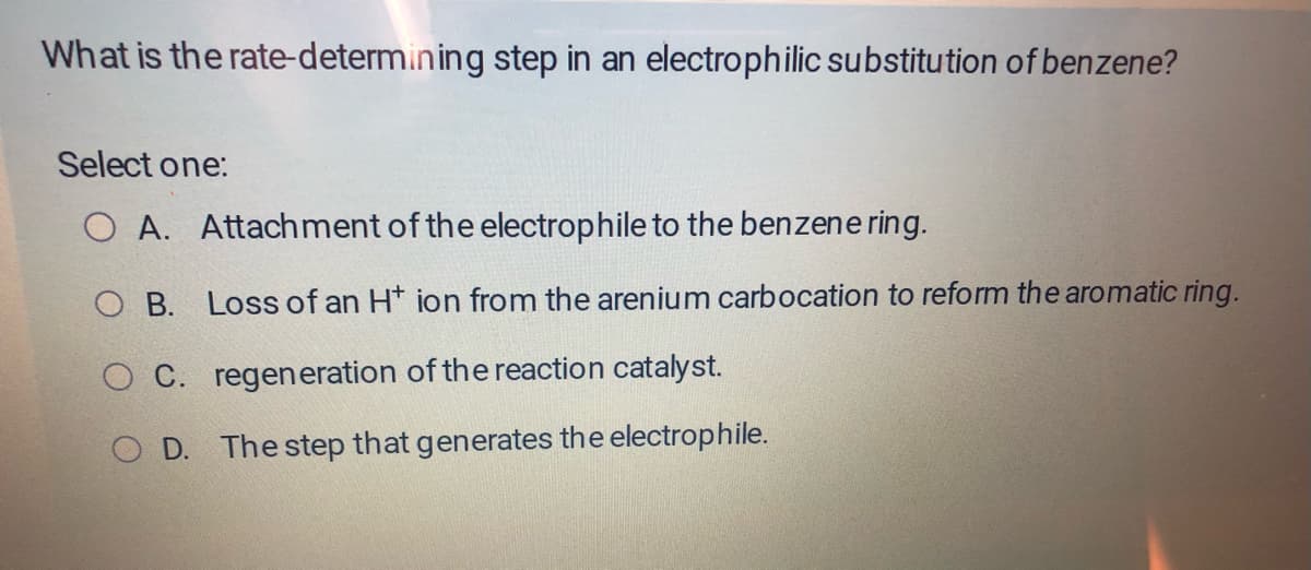 What is the rate-determining step in an electrophilic substitution of benzene?
Select one:
O A. Attachment of the electrophile to the benzene ring.
O B.
O C. regeneration of the reaction catalyst.
OD. The step that generates the electrophile.
Loss of an H* ion from the arenium carbocation to reform the aromatic ring.
