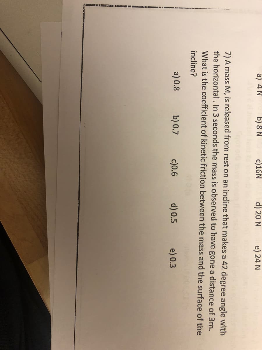 a) 4 N
b) 8 N
a) 0.8
c)16N
b) 0.7
7) A mass M, is released from rest on an incline that makes a 42 degree angle with
the horizontal. In 3 seconds the mass is observed to have gone a distance of 3m.
What is the coefficient of kinetic friction between the mass and the surface of the
incline?
d) 20 N
c)0.6
e) 24 N
d) 0.5
e) 0.3