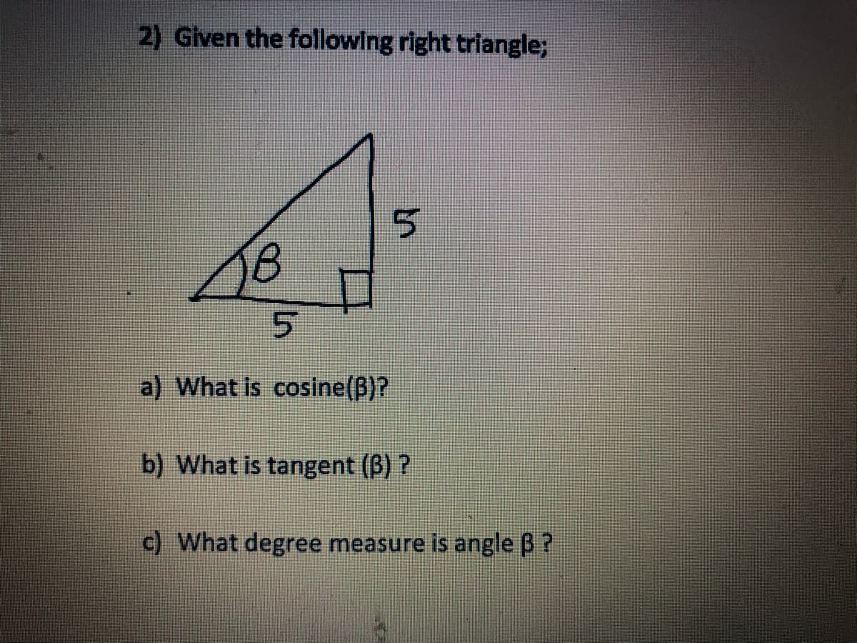 2) Given the following right triangle;
B
5
a) What is cosine(B)?
5
b) What is tangent (B)?
c) What degree measure is angle B?