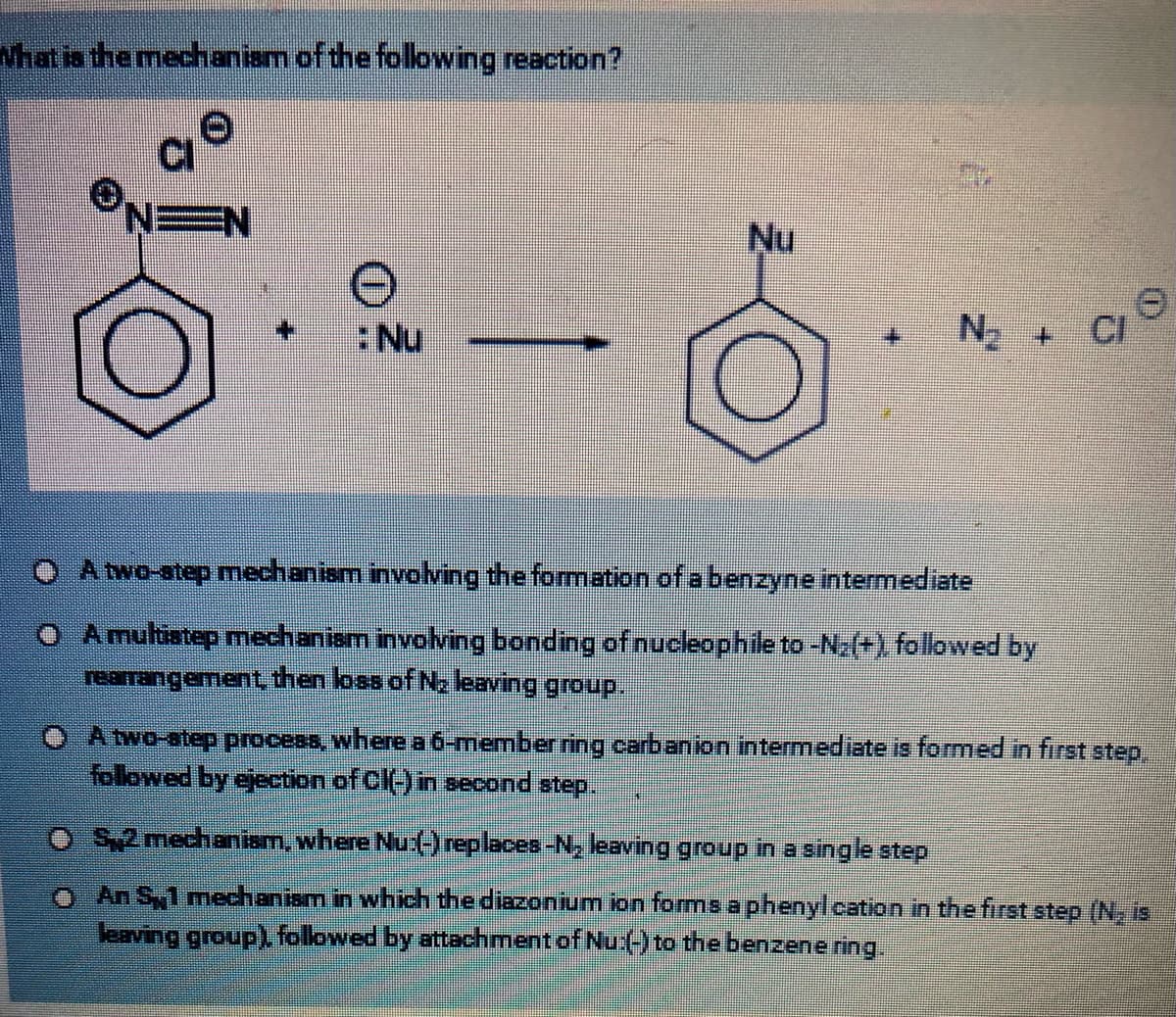 What is the mechanism of the following reaction?
EN
: Nu
Nu
№₂
A two-step mechanism involving the formation of a benzyne intermediate
A multistep mechanism involving bonding of nucleophile to -N: (+), followed by
rearrangement, then loss of N₂ leaving group.
CI
A two-step process, where a 6-member ring carbanion intermediate is formed in first step.
followed by ejection of CI(-) in second step.
O S2 mechanism, where Nu:(-) replaces-N₂ leaving group in a single step
O An S1 mechanism in which the diazonium ion forms a phenyl cation in the first step (N, is
leaving group), followed by attachment of Nu:(-) to the benzene ring.