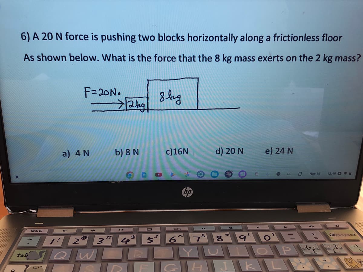 9
6) A 20 N force is pushing two blocks horizontally along a frictionless floor
As shown below. What is the force that the 8 kg mass exerts on the 2 kg mass?
tab
esc
F=20N.
a) 4 N
#
2 3'
→/2kg/
QW
b) 8 N
8 kg
$
4 5²
R
c)16N
Oll
&
d) 20 N
8
(
e) 24 N
CO
o'
UOP
SRF G H J K L
US 0
Nov 16
fro
12:40 i
Баскарасe