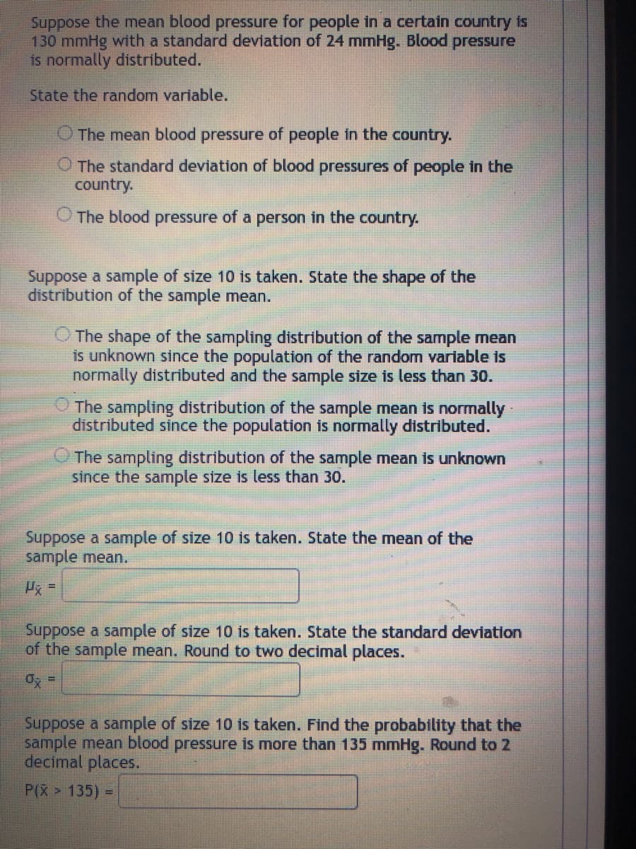 Suppose the mean blood pressure for people in a certain country is
130 mmHg with a standard deviation of 24 mmHg. Blood pressure
is normally distributed.
State the random variable.
The mean blood pressure of people in the country.
The standard deviation of blood pressures of people in the
country.
O The blood pressure of a person in the country.
Suppose a sample of size 10 is taken. State the shape of the
distribution of the sample mean.
The shape of the sampling distribution of the sample mean
is unknown since the population of the random variable is
normally distributed and the sample size is less than 30.
The sampling distribution of the sample mean is normally
distributed since the population is normally distributed.
The sampling distribution of the sample mean is unknown
since the sample size is less than 30.
Suppose a sample of size 10 is taken. State the mean of the
sample mean.
Suppose a sample of size 10 is taken. State the standard deviation
of the sample mean. Round to two decimal places.
0x =
Suppose a sample of size 10 is taken. Find the probability that the
sample mean blood pressure is more than 135 mmHg. Round to 2
decimal places.
P(X> 135) =