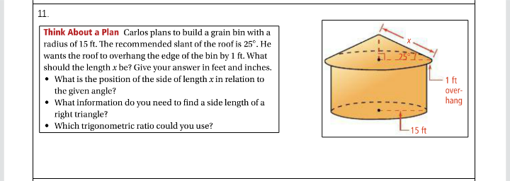 11.
Think About a Plan Carlos plans to build a grain bin with a
radius of 15 ft. The recommended slant of the roof is 25°. He
wants the roof to overhang the edge of the bin by 1 ft. What
should the length x be? Give your answer in feet and inches.
• What is the position of the side of length xin relation to
the given angle?
What information do you need to find a side length of a
1 ft
over-
hang
right triangle?
Which trigonometric ratio could you use?
-15 ft
