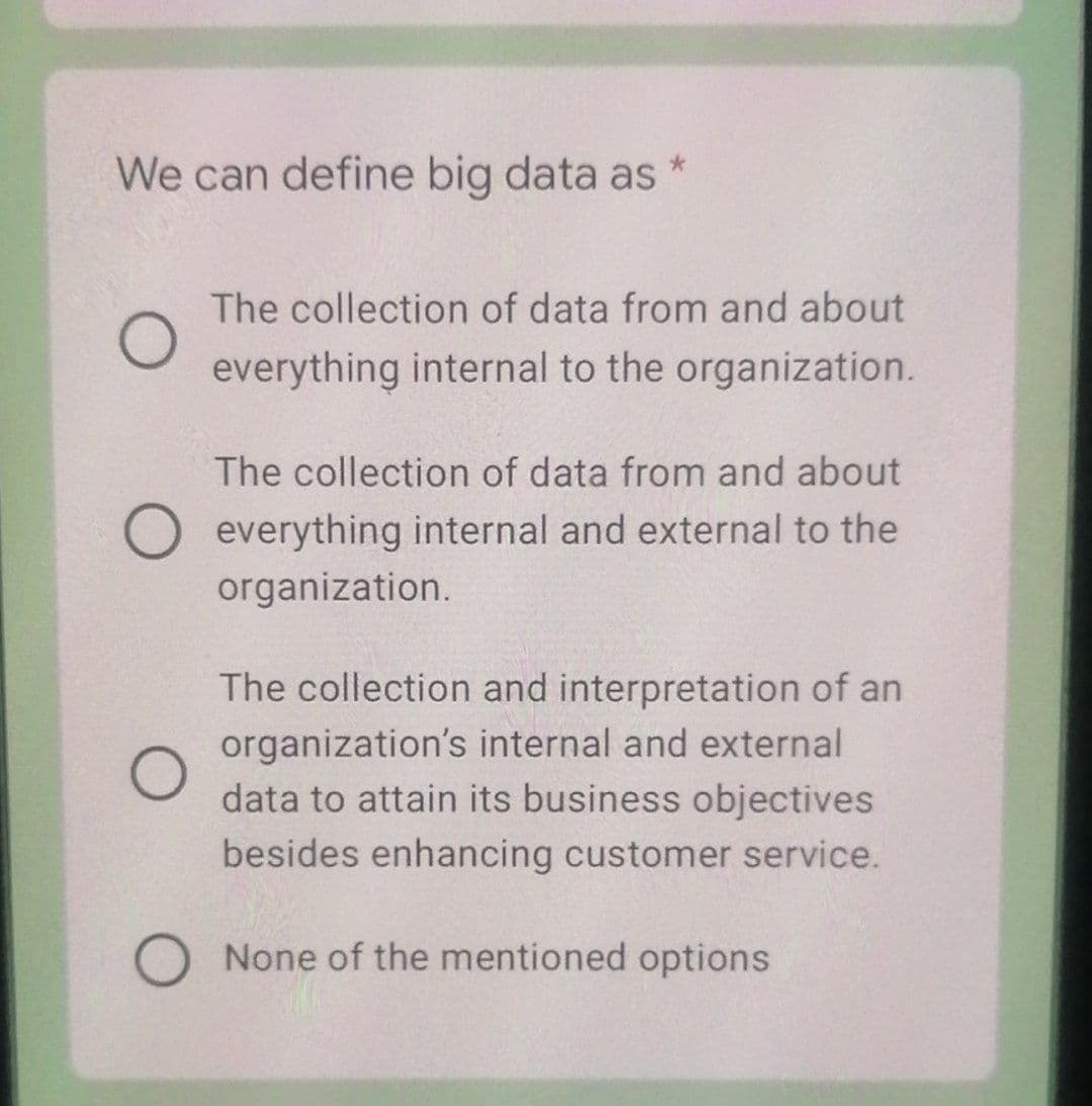 We can define big data as *
The collection of data from and about
everything internal to the organization.
The collection of data from and about
O everything internal and external to the
organization.
The collection and interpretation of an
organization's internal and external
data to attain its business objectives
besides enhancing customer service.
O None of the mentioned options
