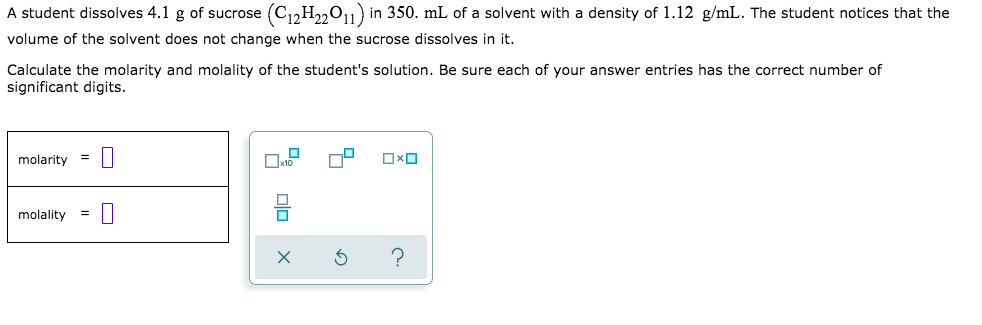 A student dissolves 4.1 g of sucrose (C12H22011) in 350. mL of a solvent with a density of 1.12 g/mL. The student notices that the
volume of the solvent does not change when the sucrose dissolves in it.
Calculate the molarity and molality of the student's solution. Be sure each of your answer entries has the correct number of
significant digits.
molarity
%D
molality
