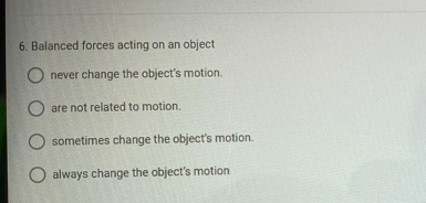 6. Balanced forces acting on an object
never change the object's motion.
are not related to motion.
sometimes change the object's motion.
O always change the object's motion
