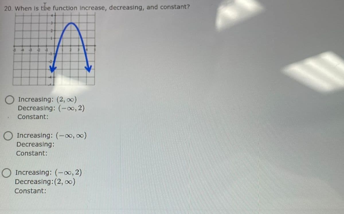 20. When Is tbe function Increase, decreasing, and constant?
Increasing: (2, 0)
Decreasing: (-o, 2)
Constant:
O Increasing: (-o, 00)
Decreasing:
Constant:
O Increasing: (-0, 2)
Decreasing:(2, o0)
Constant:
