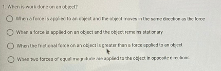 1. When is work done on an object?
O When a force is applied to an object and the object moves in the same direction as the force
When a force is applied on an object and the object remains stationary
When the frictional force on an object is greater than a force applied to an object
When two forces of equal magnitude are applied to the object in opposite directions
