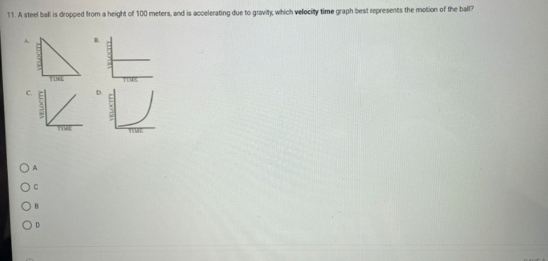 11. A steel ball is dropped from a height of 100 meters, and is accelerating due to gravity, which velocity time graph best represents the motion of the ball?
TIME
TIME
TIME
TIME
D.
B.
O O
