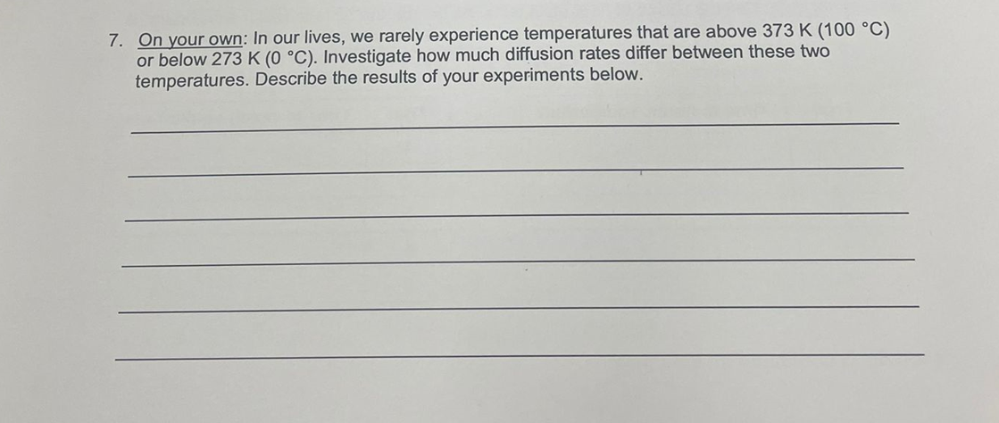 7. On your own: In our lives, we rarely experience temperatures that are above 373 K (100 °C)
or below 273 K (0 °C). Investigate how much diffusion rates differ between these two
temperatures. Describe the results of your experiments below.
