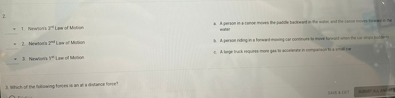 2.
1. Newton's 3rd Law of Motion
a. A person in a canoe moves the paddle backward in the water, and the canoe moves forward in the
water
2. Newton's 2nd Law of Motion
b. A person riding in a forward-moving car continues to move forward when the car stops suddenly
3. Newton's 1st Law of Motion
C. A large truck requires more gas to accelerate in comparison to a small car
3. Which of the following forces is an at a distance force?
SAVE & EXIT
SUBMIT ALL ANSWER
