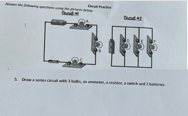 Circuit Practice
Answer the following questions using the pictures below.
Circuit
Circuit #2
E
5. Draw a series circuit with 3 bulbs, an ammeter, a resistor, a switch and 2 batteries.
