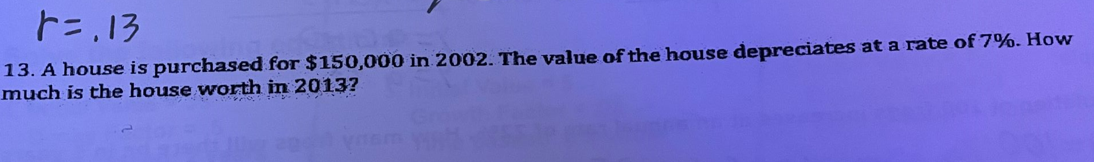 13. A house is purchased for $150,000 in 2002. The value of the house depreciates at a rate of 7%. How
much is the house worth in 2013?
