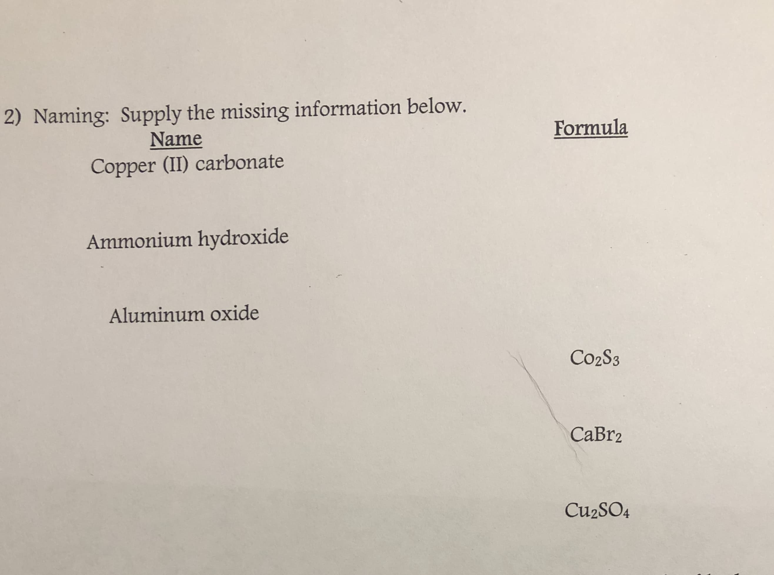 2) Naming: Supply the missing information below.
Formula
Name
Copper (II) carbonate
Ammonium hydroxide
Aluminum oxide
Co2S3
CaBr2
Cu2SO4
