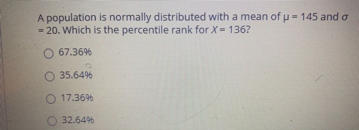 A population is normally distributed with a mean of u = 145 and o
=20. Which is the percentile rank for X= 136?
67.36%
35.64%
17.36%
32.64%
