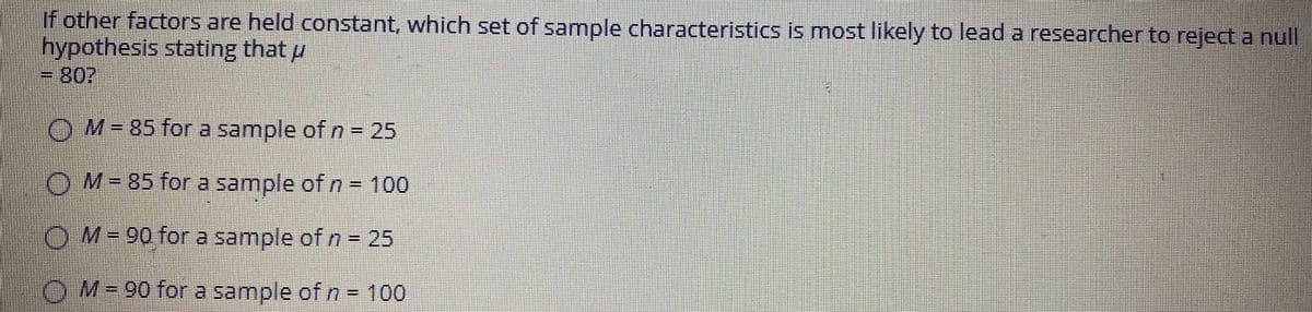 If other factors are held constant, which set of sample characteristics is most likely to lead a researcher to reject a null
hypothesis stating that u
OM-85 for a sample of n = 25
OM=85 fora sample of n = 100
OM=90 fora sample of n = 25
O M= 90 for a sample of n = 100
