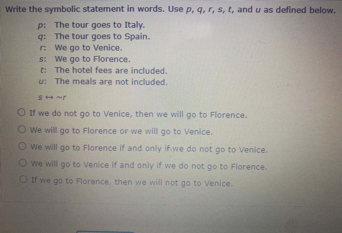 Write the symbolic statement in words. Use p, q, r, s, t, and u as defined below.
p: The tour goes to Italy.
g The tour goes to Spain.
We go to Venice.
S: We go to Florence.
t: The hotel fees are included.
u: The meals are not included.
Oif we do not go to Venice, then we will go to Florence.
O We will go to Florence or we wil go to Venice.
OWe will go to Florence if and only if we do not go to Venice.
OWe will go to Venice if and only if we do not go to Florence.
OIf we go to Florence, then we will not go to Venice,
