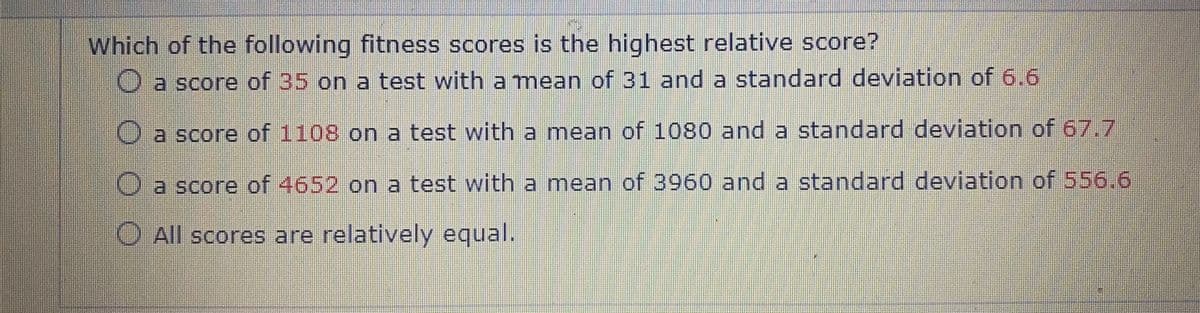 Which of the following fitness scores is the highest relative score?
a score of 35 on a test with a mean of 31 and a standard deviation of 6.6
O a score of 1108 on a test with a mean of 1080 and a standard deviation of 67.7
Oa score of 4652 on a test with a mean of 3960 and a standard deviation of 556.6
O All scores are relatively equal.
