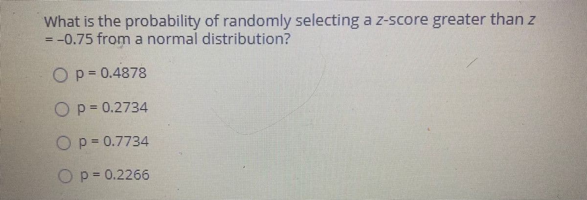 What is the probability of randomly selecting a z-score greater than z
= -0.75 from a normal distribution?
Op=0.4878
Op-0.2734
Op-0.7734
Op-0.2266
0 O 0 0

