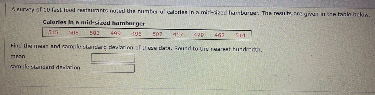 A survey of 10 fast-food restaurants noted the number of calories in a mid-sized hamburger. The results are given in the table below.
Calories in a mid-sized hamburger
515
508
503
499
495
507
457
479
462
514
Find the mean and sample standard deviation of these data. Round to the nearest hundredth.
mean
sample standard deviation

