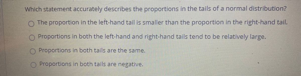 Which statement accurately describes the proportions in the tails of a normal distribution?
The proportion in the left-hand tail is smaller than the proportion in the right-hand tail.
O Proportions in both the left-hand and right-hand tails tend to be relatively large.
OProportions in both tails are the same.,
O Proportions in both tails are negative.

