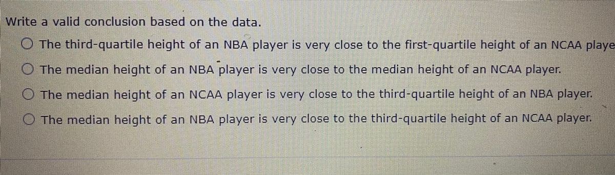 Write a valid conclusion based on the data.
O The third-quartile height of an NBA player is very close to the first-quartile height of an NCAA playe
O The median height of an NBA player is very close to the median height of an NCAA player.
O The median height of an NCAA player is very close to the third-quartile height of an NBA player
O The median height of an NBA player is very close to the third-quartile height of an NCAA player.
er.
