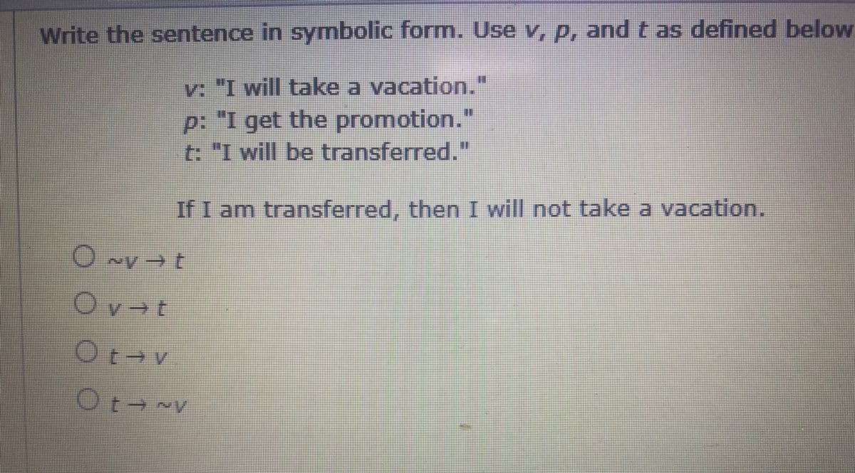 Write the sentence in symbolic form. Use v, p, and t as defined below
v: "I will take a vacation."
p: "I get the promotion."
t. "I will be transferred."
If I am transferred, then I will not take a vacation.
Ov→t
Ot v
Ot v
