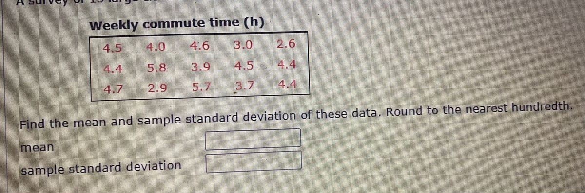 Weekly commute time (h)
4.5
4.0
4.6
3.0
2.6
4.4
5.8
3.9
4,5 4.4
4.7
2.9
5.7
3.7
4.4
Find the mean and sample standard deviation of these data, Round to the nearest hundredth.
mean
sample standard deviation
