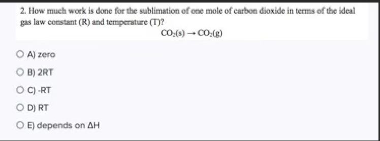 2. How much work is done for the sublimstion of one mole of carbon diaxide in terms of the ideal
gas law constant (R) and temperature (T)?
O A) zero
O B) 2RT
O C) -RT
O D) RT
O E) depends on AH
