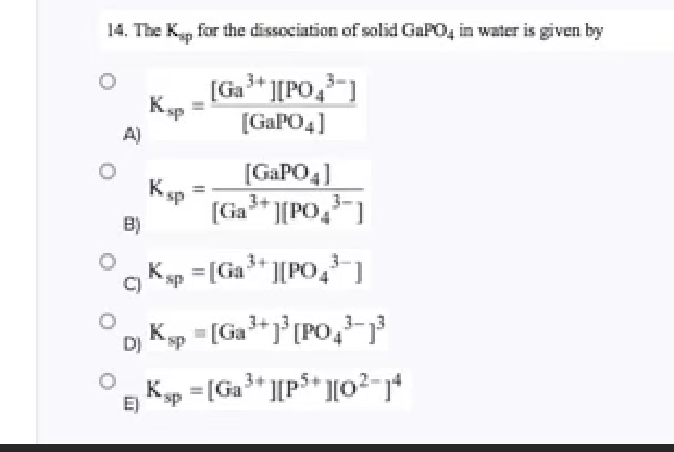 14. The K, for the dissociation of solid GaPO, in water is given by
[Ga* ][PO,-]
[GAPO4]
A)
[GAPO4]
3+
(Ga" ][PO,-)
Ksp
B)
Kp =[Ga* ][PO, ]
=[Ga°[PO,-
D)
Kp =[Ga* ][p$* ][o2-j*
E)
