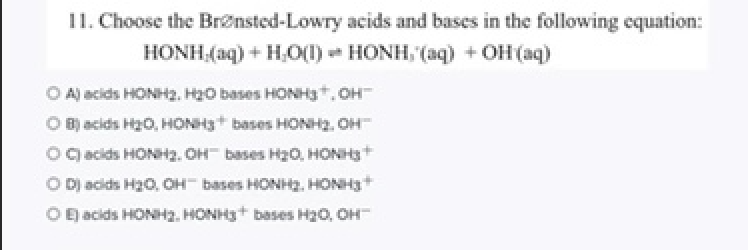 11. Choose the Brensted-Lowry acids and bases in the following equation:
HONH (aq) + H,0(1) - HONH, (aq) + OH (aq)
O Aj acids HONH2, H20 bases HONH3, OH
O B acids Hz0, HONH3+ bases HONH2, OH
OC acids HONH2. OH bases H0, HONH3+
O Dj acids H20, OH bases HONH2, HONH3+
O E acids HONH2, HONH3+ bases H20, OH
