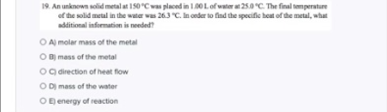 19. An unknown solid metal at 150C was placed in 1.00Lof water at 25.0 C. The final temperature
of the solid metal in the water was 263 "C. honder io find the specific heat of the metal, what
additional informatian is neededt
O A moler mass of the metal
O B mass of the metal
o direction of heat flow
O D mass of the water
O energy of reaction
