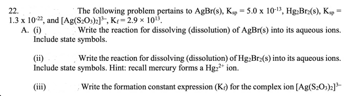 22.
The following problem pertains to AgBr(s), Ksp = 5.0 x 10-13, Hg,Br2(s), Ksp =
1.3 x 10-22, and [Ag(S2O3)2]³-, Kf= 2.9 x 1013.
A. (i)
Include state symbols.
Write the reaction for dissolving (dissolution) of AgBr(s) into its aqueous ions.
Write the reaction for dissolving (dissolution) of Hg2Br2(s) into its aqueous ions.
(ii)
Include state symbols. Hint: recall mercury forms a Hg22* ion.
(iii)
Write the formation constant expression (Kr) for the complex ion [Ag(S2O3)2]3-
