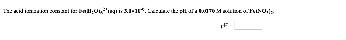 The acid ionization constant for Fe(H,O),*(aq) is 3.0x10-6. Calculate the pH of a 0.0170 M solution of Fe(NO3)2.
pH =
