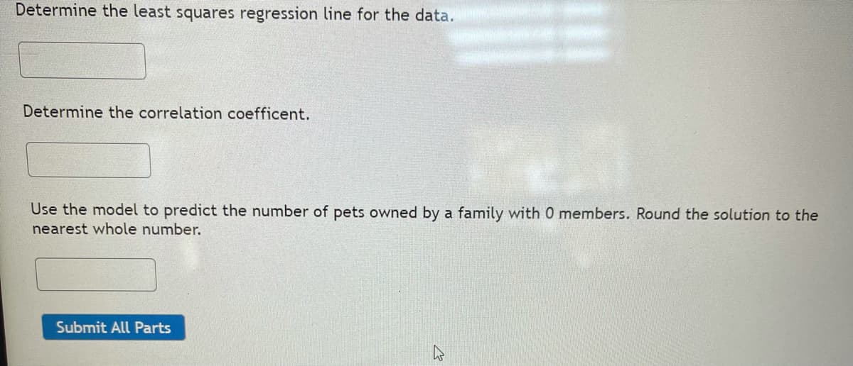 Determine the least squares regression line for the data.
Determine the correlation coefficent.
Use the model to predict the number of pets owned by a family with 0 members. Round the solution to the
nearest whole number.
Submit All Parts
