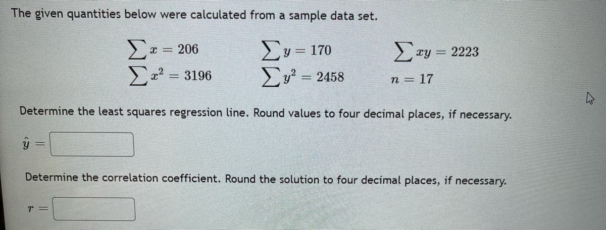 The given quantities below were calculated from a sample data set.
Σ
2 = 3196
Ey = 170
Eu? = 2458
x = 206
Ty = 2223
%3D
n = 17
Determine the least squares regression line. Round values to four decimal places, if necessary.
Determine the correlation coefficient. Round the solution to four decimal places, if necessary.
r =
